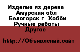 Изделия из дерева  - Амурская обл., Белогорск г. Хобби. Ручные работы » Другое   